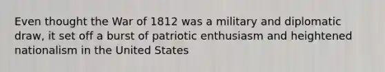 Even thought the War of 1812 was a military and diplomatic draw, it set off a burst of patriotic enthusiasm and heightened nationalism in the United States