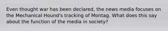 Even thought war has been declared, the news media focuses on the Mechanical Hound's tracking of Montag. What does this say about the function of the media in society?