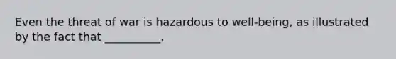 Even the threat of war is hazardous to well-being, as illustrated by the fact that __________.