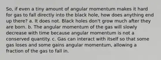 So, if even a tiny amount of angular momentum makes it hard for gas to fall directly into the black hole, how does anything end up there? a. It does not. Black holes don't grow much after they are born. b. The angular momentum of the gas will slowly decrease with time because angular momentum is not a conserved quantity. c. Gas can interact with itself so that some gas loses and some gains angular momentum, allowing a fraction of the gas to fall in.