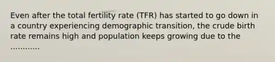 Even after the total fertility rate (TFR) has started to go down in a country experiencing demographic transition, the crude birth rate remains high and population keeps growing due to the ............