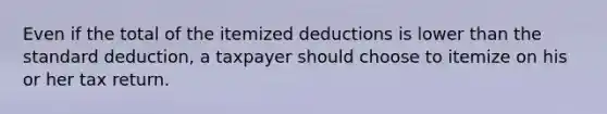 Even if the total of the itemized deductions is lower than the standard deduction, a taxpayer should choose to itemize on his or her tax return.