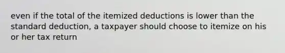 even if the total of the itemized deductions is lower than the standard deduction, a taxpayer should choose to itemize on his or her tax return