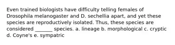 Even trained biologists have difficulty telling females of Drosophila melanogaster and D. sechellia apart, and yet these species are reproductively isolated. Thus, these species are considered _______ species. a. lineage b. morphological c. cryptic d. Coyne's e. sympatric