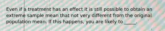 Even if a treatment has an effect it is still possible to obtain an extreme sample mean that not very different from the original population mean. If this happens, you are likely to _____.