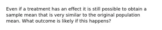 Even if a treatment has an effect it is still possible to obtain a sample mean that is very similar to the original population mean. What outcome is likely if this happens?