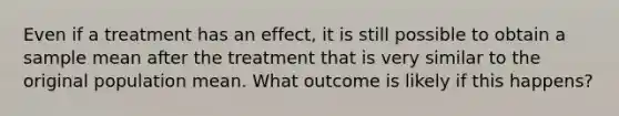 Even if a treatment has an effect, it is still possible to obtain a sample mean after the treatment that is very similar to the original population mean. What outcome is likely if this happens?​