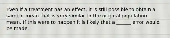 Even if a treatment has an effect, it is still possible to obtain a sample mean that is very similar to the original population mean. If this were to happen it is likely that a ______ error would be made.