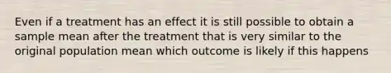 Even if a treatment has an effect it is still possible to obtain a sample mean after the treatment that is very similar to the original population mean which outcome is likely if this happens