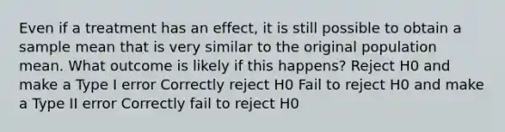 Even if a treatment has an effect, it is still possible to obtain a sample mean that is very similar to the original population mean. What outcome is likely if this happens? Reject H0 and make a Type I error Correctly reject H0 Fail to reject H0 and make a Type II error Correctly fail to reject H0