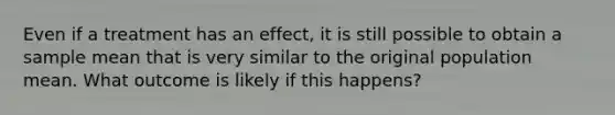 Even if a treatment has an effect, it is still possible to obtain a sample mean that is very similar to the original population mean. What outcome is likely if this happens?