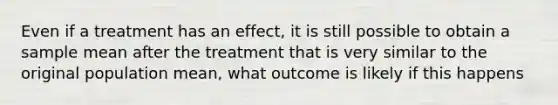 Even if a treatment has an effect, it is still possible to obtain a sample mean after the treatment that is very similar to the original population mean, what outcome is likely if this happens