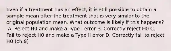 Even if a treatment has an effect, it is still possible to obtain a sample mean after the treatment that is very similar to the original population mean. What outcome is likely if this happens?​ ​ A. Reject H0 and make a Type I error B. ​Correctly reject H0 C. ​Fail to reject H0 and make a Type II error D. ​Correctly fail to reject H0 (ch.8)