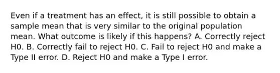 Even if a treatment has an effect, it is still possible to obtain a sample mean that is very similar to the original population mean. What outcome is likely if this happens?​ A. ​Correctly reject H0. B. ​Correctly fail to reject H0. C. ​Fail to reject H0 and make a Type II error. D. ​Reject H0 and make a Type I error.