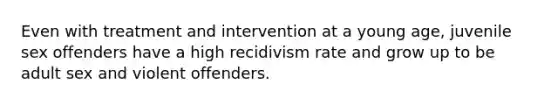 Even with treatment and intervention at a young age, juvenile sex offenders have a high recidivism rate and grow up to be adult sex and violent offenders.