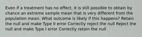 Even if a treatment has no effect, it is still possible to obtain by chance an extreme sample mean that is very different from the population mean. What outcome is likely if this happens? Retain the null and make Type II error Correctly reject the null Reject the null and make Type I error Correctly retain the null