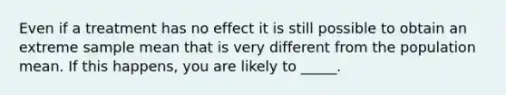 Even if a treatment has no effect it is still possible to obtain an extreme sample mean that is very different from the population mean. If this happens, you are likely to _____.