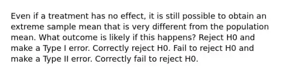 Even if a treatment has no effect, it is still possible to obtain an extreme sample mean that is very different from the population mean. What outcome is likely if this happens? Reject H0 and make a Type I error. Correctly reject H0. Fail to reject H0 and make a Type II error. Correctly fail to reject H0.