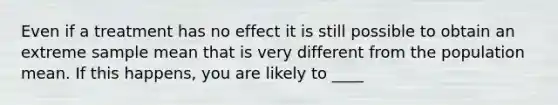 Even if a treatment has no effect it is still possible to obtain an extreme sample mean that is very different from the population mean. If this happens, you are likely to ____