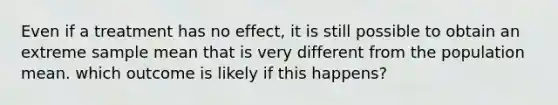 Even if a treatment has no effect, it is still possible to obtain an extreme sample mean that is very different from the population mean. which outcome is likely if this happens?