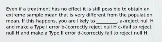 Even if a treatment has no effect it is still possible to obtain an extreme sample mean that is very different from the population mean. If this happens, you are likely to _________. a-)reject null H and make a Type I error b-)correctly reject null H c-)fail to reject null H and make a Type II error d-)correctly fail to reject null H