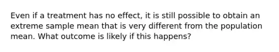 Even if a treatment has no effect, it is still possible to obtain an extreme sample mean that is very different from the population mean. What outcome is likely if this happens?​