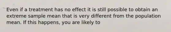 Even if a treatment has no effect it is still possible to obtain an extreme sample mean that is very different from the population mean. If this happens, you are likely to