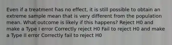 Even if a treatment has no effect, it is still possible to obtain an extreme sample mean that is very different from the population mean. What outcome is likely if this happens? Reject H0 and make a Type I error Correctly reject H0 Fail to reject H0 and make a Type II error Correctly fail to reject H0