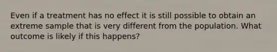 Even if a treatment has no effect it is still possible to obtain an extreme sample that is very different from the population. What outcome is likely if this happens?