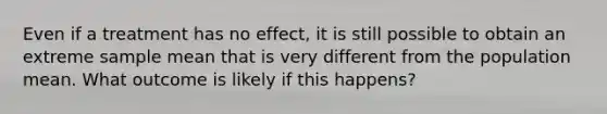 Even if a treatment has no effect, it is still possible to obtain an extreme sample mean that is very different from the population mean. What outcome is likely if this happens?