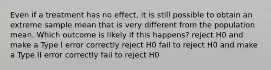 Even if a treatment has no effect, it is still possible to obtain an extreme sample mean that is very different from the population mean. Which outcome is likely if this happens? reject H0 and make a Type I error correctly reject H0 fail to reject H0 and make a Type II error correctly fail to reject H0