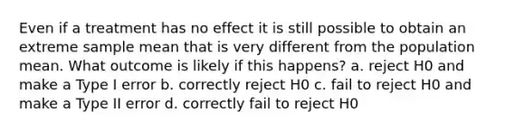 Even if a treatment has no effect it is still possible to obtain an extreme sample mean that is very different from the population mean. What outcome is likely if this happens? a. reject H0 and make a Type I error b. correctly reject H0 c. fail to reject H0 and make a Type II error d. correctly fail to reject H0