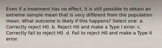 Even if a treatment has no effect, it is still possible to obtain an extreme sample mean that is very different from the population mean. What outcome is likely if this happens?​ Select one: a. ​Correctly reject H0. b. ​Reject H0 and make a Type I error. c. ​Correctly fail to reject H0. d. ​Fail to reject H0 and make a Type II error.