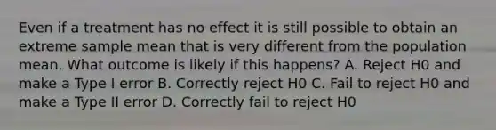 Even if a treatment has no effect it is still possible to obtain an extreme sample mean that is very different from the population mean. What outcome is likely if this happens? A. Reject H0 and make a Type I error B. Correctly reject H0 C. Fail to reject H0 and make a Type II error D. Correctly fail to reject H0