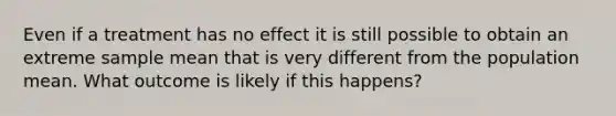 Even if a treatment has no effect it is still possible to obtain an extreme sample mean that is very different from the population mean. What outcome is likely if this happens?