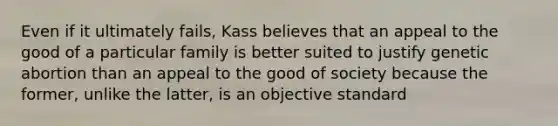 Even if it ultimately fails, Kass believes that an appeal to the good of a particular family is better suited to justify genetic abortion than an appeal to the good of society because the former, unlike the latter, is an objective standard