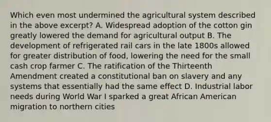 Which even most undermined the agricultural system described in the above excerpt? A. Widespread adoption of the cotton gin greatly lowered the demand for agricultural output B. The development of refrigerated rail cars in the late 1800s allowed for greater distribution of food, lowering the need for the small cash crop farmer C. The ratification of the Thirteenth Amendment created a constitutional ban on slavery and any systems that essentially had the same effect D. Industrial labor needs during World War I sparked a great African American migration to northern cities