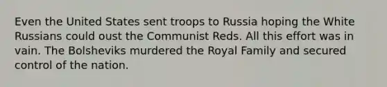 Even the United States sent troops to Russia hoping the White Russians could oust the Communist Reds. All this effort was in vain. The Bolsheviks murdered the Royal Family and secured control of the nation.