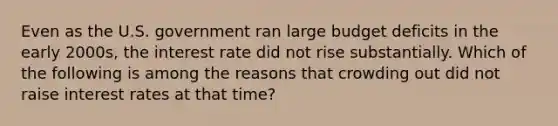 Even as the U.S. government ran large budget deficits in the early 2000s, the interest rate did not rise substantially. Which of the following is among the reasons that crowding out did not raise interest rates at that time?