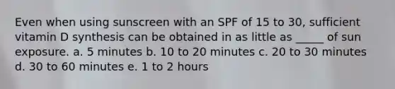 Even when using sunscreen with an SPF of 15 to 30, sufficient vitamin D synthesis can be obtained in as little as _____ of sun exposure. a. 5 minutes b. 10 to 20 minutes c. 20 to 30 minutes d. 30 to 60 minutes e. 1 to 2 hours