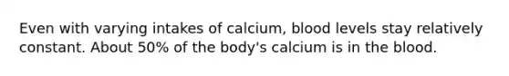 Even with varying intakes of calcium, blood levels stay relatively constant. About 50% of the body's calcium is in <a href='https://www.questionai.com/knowledge/k7oXMfj7lk-the-blood' class='anchor-knowledge'>the blood</a>.