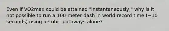 Even if VO2max could be attained "instantaneously," why is it not possible to run a 100-meter dash in world record time (~10 seconds) using aerobic pathways alone?