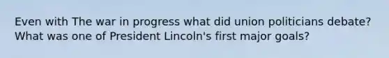 Even with The war in progress what did union politicians debate? What was one of President Lincoln's first major goals?