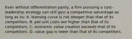 Even without differentiation parity, a firm pursuing a cost-leadership strategy can still gain a competitive advantage as long as its: A. learning curve is not steeper than that of its competitors. B. per-unit costs are higher than that of its competitors. C. economic value creation exceeds that of its competitors. D. value gap is lower than that of its competitors.