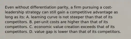 Even without differentiation parity, a firm pursuing a cost-leadership strategy can still gain a competitive advantage as long as its: A. learning curve is not steeper than that of its competitors. B. per-unit costs are higher than that of its competitors. C. economic value creation exceeds that of its competitors. D. value gap is lower than that of its competitors.