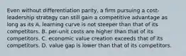 Even without differentiation parity, a firm pursuing a cost-leadership strategy can still gain a competitive advantage as long as its A. learning curve is not steeper than that of its competitors. B. per-unit costs are higher than that of its competitors. C. economic value creation exceeds that of its competitors. D. value gap is lower than that of its competitors.