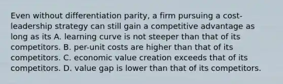 Even without differentiation parity, a firm pursuing a cost-leadership strategy can still gain a competitive advantage as long as its A. learning curve is not steeper than that of its competitors. B. per-unit costs are higher than that of its competitors. C. economic value creation exceeds that of its competitors. D. value gap is lower than that of its competitors.