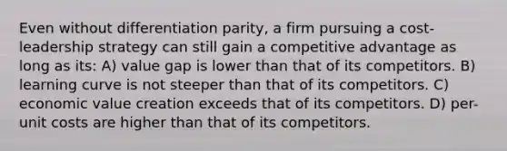 Even without differentiation parity, a firm pursuing a cost-leadership strategy can still gain a competitive advantage as long as its: A) value gap is lower than that of its competitors. B) learning curve is not steeper than that of its competitors. C) economic value creation exceeds that of its competitors. D) per-unit costs are higher than that of its competitors.