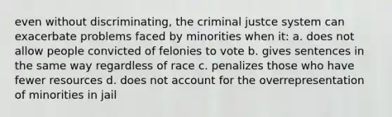 even without discriminating, the criminal justce system can exacerbate problems faced by minorities when it: a. does not allow people convicted of felonies to vote b. gives sentences in the same way regardless of race c. penalizes those who have fewer resources d. does not account for the overrepresentation of minorities in jail