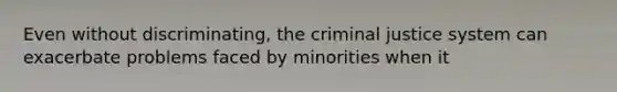 Even without discriminating, the criminal justice system can exacerbate problems faced by minorities when it